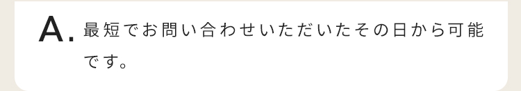 最短でお問い合わせいただいたその日から可能です。